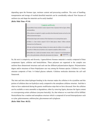 depending upon the biomass type, moisture content and processing condition. The costs of handling,
transportation and storage of resulted densified materials can be considerably reduced. Now because of
uniform size and shape the materials can be easily handled.
(Refer Slide Time: 47:14)
So, the next is complexity and diversity. Lignocellulosic biomass materials is mainly composed of three
components lignin, cellulose and hemicellulose. These polymers are organized in the complex non
uniform three dimensional structures and each one has different polymerization degrees. Polymerization
degree and/or structures of these biopolymers can vary among the biomass species. Cellulose is a linear
structure composite of beta 1-4 linked glucose subunits. Cellulose molecules determine the cell wall
framework.
The inter and intra chain hydrogen bonding in the structure makes the cellulose to be crystalline and this
portion of cellulose does not hydrolyze easily compared to the amorphous cellulose structure. And that is
what we have understood during the genetic modification steps that we have discussed. How the cellulose
can be available or more amenable to degradation, either by removing lignin, decrease the lignin content
or overexpressing certain cellulases (enzymes basically). So, that whatever we want that will be fulfilled.
Hemicellulose has a random and amorphous structure which is composed of several heteropolymers such
as xylan, galactomannan, arabinoxylan, glucomannan and xyloglucan.
(Refer Slide Time: 48:32)
235
 
