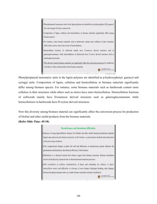 Phenylpropanoid monomeric units in the lignin polymer are identified as p-hydroxyphenyl, guaiacyl and
syringyl units. Composition of lignin, cellulose and hemicellulose in biomass materials significantly
differ among biomass species. For instance, some biomass materials such as hardwoods contain more
cellulose in their structures while others such as straws have more hemicellulose. Hemicellulose fractions
of softwoods mainly have D-mannose derived structures such as galactoglucomannans while
hemicelluloses in hardwoods have D-xylose derived structures.
Now this diversity among biomass material can significantly affect the conversion process for production
of biofuel and other useful products from the biomass materials.
(Refer Slide Time: 49:18)
236
 