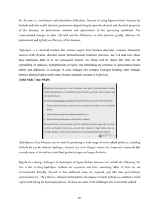 So, the next is recalcitrance and dissolution difficulties. Success of using lignocellulosic biomass for
biofuels and other useful chemical productions depends largely upon the physical and chemical properties
of the biomass, on pretreatment methods and optimization of the processing conditions. The
compositional changes in plant cell wall and the differences in ultra structure greatly influence the
pretreatment and hydrolysis efficiency of the biomass.
Hydrolysis is a chemical reaction that releases sugars from biomass structures. Biomass dissolution
involves both physical, chemical and/or thermochemical treatment processes. We will read more about
these techniques later on in our subsequent lectures. So, things will be clearer that time. So the
crystallinity of cellulose, hydrophobicity of lignin, and embedding the cellulose in lignin-hemicellulose
matrix and difficulties in cleavage of some linkages (for example hydrogen bonding, ether linkages
between phenyl propane units) make biomass materials resistant to hydrolysis.
(Refer Slide Time: 50:20)
Hydrolysates from biomass can be used for producing a wide range of value added products, including
biofuels (it can be ethanol, hydrogen, butanol any such things), industrially important chemicals (for
example some of the solvents) and food products (sugar and sugar alcohols).
Significant existing challenges for hydrolysis of lignocellulosic biomaterials include the following. So,
first is that existing hydrolysis methods are expensive and time consuming. Most of them are not
environmental friendly. Second is that additional steps are required, just like here pretreatment,
neutralization etc. Then third is, released carbohydrates decompose in harsh hydrolysis conditions which
is prevalent during the hydrolysis process. So these are some of the challenges that needs to be tackled.
237
 