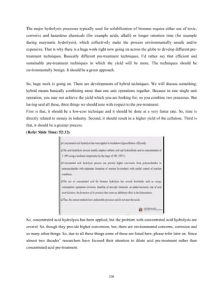 The major hydrolysis processes typically used for solubilization of biomass require either use of toxic,
corrosive and hazardous chemicals (for example acids, alkali) or longer retention time (for example
during enzymatic hydrolysis), which collectively make the process environmentally unsafe and/or
expensive. That is why there is a huge work right now going on across the globe to develop different pre-
treatment techniques. Basically different pre-treatment techniques; I’d rather say that efficient and
sustainable pre-treatment techniques in which the yield will be more. The techniques should be
environmentally benign. It should be a green approach.
So, huge work is going on. There are developments of hybrid techniques. We will discuss something;
hybrid means basically combining more than one unit operations together. Because in one single unit
operation, you may not achieve the yield which you are looking for; so you combine two processes. But
having said all these, three things we should note with respect to the pre-treatment:
First is that, it should be a low-cost technique and it should be done at a very faster rate. So, time is
directly related to money in industry. Second, it should result in a higher yield of the cellulose. Third is
that, it should be a greener process.
(Refer Slide Time: 52:32)
So, concentrated acid hydrolysis has been applied, but the problem with concentrated acid hydrolysis are
several. So, though they provide higher conversion, but, there are environmental concerns, corrosion and
so many other things. So, due to all these things some of these are listed here, please refer later on. Since
almost two decades’ researchers have focused their attention to dilute acid pre-treatment rather than
concentrated acid pre-treatment.
238
 