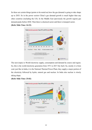 So these are certain things (points to be noted on) how the gas demand is going to take shape
up to 2035. So in the power sectors China’s gas demand growth is much higher than any
other countries (including the US). In the Middle East (previously the growth region) gas
demand peaks before 2030. Then there is chemical sector and there is transport sector.
(Refer Slide Time: 24:33)
The next (topic) is World electricity supply, consumption and demand by source and region.
So, this is the world electricity generation from 1971 to 2017 (by fuel). So, mostly it is from
coal; just like in India, it is the National Thermal Power Plant, they supply a major portion of
the electricity followed by hydro, natural gas and nuclear. In India also nuclear is slowly
taking shape.
(Refer Slide Time: 25:02)
23
 