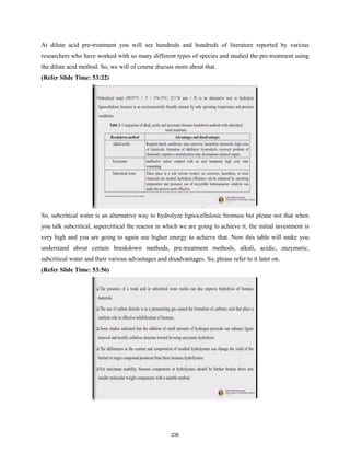 At dilute acid pre-treatment you will see hundreds and hundreds of literature reported by various
researchers who have worked with so many different types of species and studied the pre-treatment using
the dilute acid method. So, we will of course discuss more about that.
(Refer Slide Time: 53:22)
So, subcritical water is an alternative way to hydrolyze lignocellulosic biomass but please not that when
you talk subcritical, supercritical the reactor in which we are going to achieve it, the initial investment is
very high and you are going to again use higher energy to achieve that. Now this table will make you
understand about certain breakdown methods, pre-treatment methods, alkali, acidic, enzymatic,
subcritical water and their various advantages and disadvantages. So, please refer to it later on.
(Refer Slide Time: 53:56)
239
 