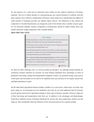 So, the presence of a weak acid in subcritical water media can also improve hydrolysis of biomass
materials. The use of carbon dioxide as a pressurizing gas also caused formation of carbonic acid that
plays catalytic role in effective solubilization of biomass. Some studies have indicated that the addition of
small amounts of hydrogen peroxide can enhance lignin removal. The differences in the content and
composition of resulted hydrolysates can change the yield of the biofuel, that is another concern again.
So, for maximum usability, biomass components in hydrolysates should be further broken down into
smaller molecular weight components with a suitable method.
(Refer Slide Time: 54:35)
So, there are other challenges also, we will just quickly go through it. So, although energy demands are
continuous, biomass materials are seasonal. So some biomass feedstocks have advantages in terms of
production, harvesting, storage and transportation compared to others. So, perennial energy crops such as
switch grass and miscanthus do not need to be replanted each year and they do not require special care
and high maintenance to grow.
On the other hand, agricultural biomass residues, whether it is a corn stover, wheat straw, rice husk, crop
peels, pulps etc. are promising low-cost feedstocks since they do not need additional land for biomass
growth and the land used for agriculture belongs to these type of biomass materials. However, high cost
of their harvesting and transportation limit their use. In addition to the advantages and disadvantages
listed above, different sources of biomass feedstocks do not have the same composition, uniform size and
shape etc. that considerably affect the efficiency of the conversion process for a specific product.
240
 