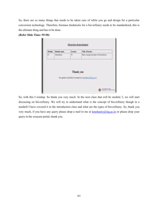 So, there are so many things that needs to be taken care of while you go and design for a particular
conversion technology. Therefore, biomass feedstocks for a bio-refinery needs to be standardized, this is
the ultimate thing and has to be done.
(Refer Slide Time: 55:50)
So, with this I windup. So thank you very much. In the next class that will be module 3, we will start
discussing on bio-refinery. We will try to understand what is the concept of bio-refinery though in a
nutshell I have covered it in the introduction class and what are the types of bio-refinery. So, thank you
very much, if you have any query please drop a mail to me at kmohanty@iitg.ac.in or please drop your
query in the swayam portal, thank you.
241
 