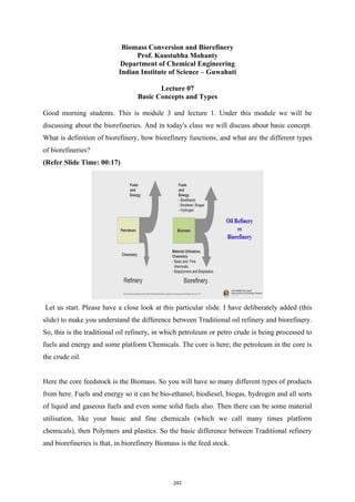 Biomass Conversion and Biorefinery
Prof. Kaustubha Mohanty
Department of Chemical Engineering
Indian Institute of Science – Guwahati
Lecture 07
Basic Concepts and Types
Good morning students. This is module 3 and lecture 1. Under this module we will be
discussing about the biorefineries. And in today's class we will discuss about basic concept.
What is definition of biorefinery, how biorefinery functions, and what are the different types
of biorefineries?
(Refer Slide Time: 00:17)
Let us start. Please have a close look at this particular slide. I have deliberately added (this
slide) to make you understand the difference between Traditional oil refinery and biorefinery.
So, this is the traditional oil refinery, in which petroleum or petro crude is being processed to
fuels and energy and some platform Chemicals. The core is here; the petroleum in the core is
the crude oil.
Here the core feedstock is the Biomass. So you will have so many different types of products
from here. Fuels and energy so it can be bio-ethanol, biodiesel, biogas, hydrogen and all sorts
of liquid and gaseous fuels and even some solid fuels also. Then there can be some material
utilisation, like your basic and fine chemicals (which we call many times platform
chemicals), then Polymers and plastics. So the basic difference between Traditional refinery
and biorefineries is that, in biorefinery Biomass is the feed stock.
242
 