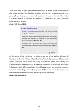 There are so many different types of biomasses that can be utilised. So the feedstock can be
of n number of types. Not like in the petroleum refinery where only petro crude is being
processed. And the processes are more or less similar in the sense of their principle, whether
it is thermo chemical or sometimes bio-chemical also, and then we will have a number of
different types of products.
(Refer Slide Time: 02:21)
So the concept of the biorefinery evolved during the late 1990s. Various definitions of
biorefinery evolved by different stakeholders. Biorefinery is the separation of biomass into
distinct components which can be individually brought to the market either directly after
separation or after further (biological, thermochemical or chemical) treatment/s. Bio-refining
is the transfer of the efficiency and logic of fossil-based chemistry and substantial converting
industry as well as the production of energy on to the Biomass industries. So, these are few;
there are hundreds of such definitions provided by various stakeholders.
(Refer Slide Time: 02:58)
243
 
