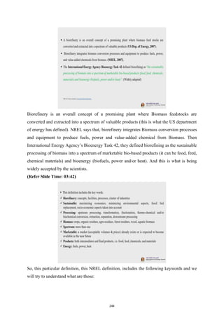 Biorefinery is an overall concept of a promising plant where Biomass feedstocks are
converted and extracted into a spectrum of valuable products (this is what the US department
of energy has defined). NREL says that, biorefinery integrates Biomass conversion processes
and equipment to produce fuels, power and value-added chemical from Biomass. Then
International Energy Agency’s Bioenergy Task 42, they defined biorefining as the sustainable
processing of biomass into a spectrum of marketable bio-based products (it can be food, feed,
chemical materials) and bioenergy (biofuels, power and/or heat). And this is what is being
widely accepted by the scientists.
(Refer Slide Time: 03:42)
So, this particular definition, this NREL definition, includes the following keywords and we
will try to understand what are those:
244
 