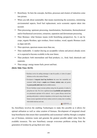  Biorefinery: So here the concepts, facilities, processes and clusters of industries come
into picture.
 When you talk about sustainable; that means maximizing the economics, minimising
environmental aspects, fossil fuel replacement, socio economic aspects taken into
account.
 Then processing: upstream processing, transformation, fractionation, thermochemical
and/or biochemical conversion, extraction, separation and downstream processing.
 Then Biomass: what biomass means (with biorefining perspective). So, it can be
crops, organic Residues, agro residues, forest residues, wood, aquatic Biomass (such
as algae and all).
 Then spectrum, spectrum means more than one.
 Then marketable: A market (having an acceptable volume and prices) already exists
or is expected to become available in the near future.
 Then products: both intermediate and final products, i.e., food, feed, chemicals and
materials.
 Then energy: energy means fuels, power and heat.
(Refer Slide Time: 04:52)
So, biorefinery involves the enabling Technologies to make this possible as it allows for
optimal utilisation as well as value creation of biomass. Development of integrated closed
loop biorefineries that ensure their sustainability and economical viability through a complete
use of biomass, minimise waste and generate the greatest possible added value from the
available resources. The new biorefinery concept overcomes problems arising from the
generation of residues by giving them new value.
245
 