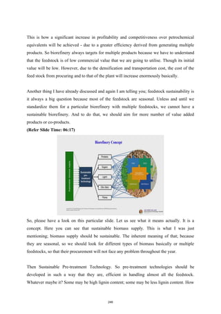 This is how a significant increase in profitability and competitiveness over petrochemical
equivalents will be achieved - due to a greater efficiency derived from generating multiple
products. So biorefinery always targets for multiple products because we have to understand
that the feedstock is of low commercial value that we are going to utilise. Though its initial
value will be low. However, due to the densification and transportation cost, the cost of the
feed stock from procuring and to that of the plant will increase enormously basically.
Another thing I have already discussed and again I am telling you; feedstock sustainability is
it always a big question because most of the feedstock are seasonal. Unless and until we
standardize them for a particular biorefinery with multiple feedstocks, we cannot have a
sustainable biorefinery. And to do that, we should aim for more number of value added
products or co-products.
(Refer Slide Time: 06:17)
So, please have a look on this particular slide. Let us see what it means actually. It is a
concept. Here you can see that sustainable biomass supply. This is what I was just
mentioning; biomass supply should be sustainable. The inherent meaning of that; because
they are seasonal, so we should look for different types of biomass basically or multiple
feedstocks, so that their procurement will not face any problem throughout the year.
Then Sustainable Pre-treatment Technology. So pre-treatment technologies should be
developed in such a way that they are, efficient in handling almost all the feedstock.
Whatever maybe it? Some may be high lignin content; some may be less lignin content. How
246
 