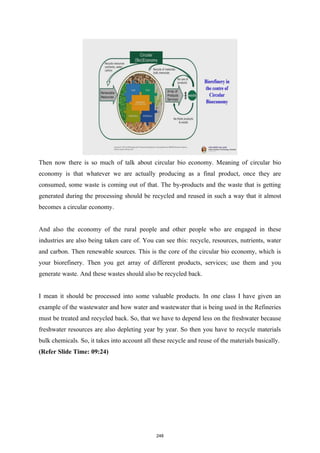 Then now there is so much of talk about circular bio economy. Meaning of circular bio
economy is that whatever we are actually producing as a final product, once they are
consumed, some waste is coming out of that. The by-products and the waste that is getting
generated during the processing should be recycled and reused in such a way that it almost
becomes a circular economy.
And also the economy of the rural people and other people who are engaged in these
industries are also being taken care of. You can see this: recycle, resources, nutrients, water
and carbon. Then renewable sources. This is the core of the circular bio economy, which is
your biorefinery. Then you get array of different products, services; use them and you
generate waste. And these wastes should also be recycled back.
I mean it should be processed into some valuable products. In one class I have given an
example of the wastewater and how water and wastewater that is being used in the Refineries
must be treated and recycled back. So, that we have to depend less on the freshwater because
freshwater resources are also depleting year by year. So then you have to recycle materials
bulk chemicals. So, it takes into account all these recycle and reuse of the materials basically.
(Refer Slide Time: 09:24)
248
 