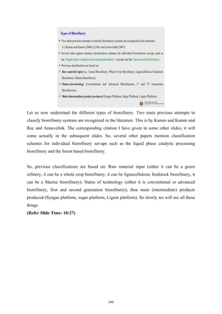 Let us now understand the different types of biorefinery. Two main previous attempts to
classify biorefinery systems are recognised in the literature. This is by Kamm and Kamm and
Ree and Annevelink. The corresponding citation I have given in some other slides; it will
come actually in the subsequent slides. So, several other papers mention classification
schemes for individual biorefinery set-ups such as the liquid phase catalytic processing
biorefinery and the forest based biorefinery.
So, previous classifications are based on: Raw material input (either it can be a green
refinery, it can be a whole crop biorefinery, it can be lignocellulosic feedstock biorefinery, it
can be a Marine biorefinery); Status of technology (either it is conventional or advanced
biorefinery, first and second generation biorefinery); then main (intermediate) products
produced (Syngas platform, sugar platform, Lignin platform). So slowly we will see all these
things.
(Refer Slide Time: 10:27)
249
 