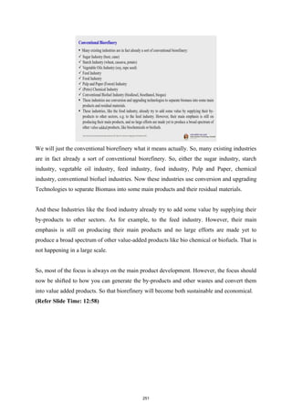 We will just the conventional biorefinery what it means actually. So, many existing industries
are in fact already a sort of conventional biorefinery. So, either the sugar industry, starch
industry, vegetable oil industry, feed industry, food industry, Pulp and Paper, chemical
industry, conventional biofuel industries. Now these industries use conversion and upgrading
Technologies to separate Biomass into some main products and their residual materials.
And these Industries like the food industry already try to add some value by supplying their
by-products to other sectors. As for example, to the feed industry. However, their main
emphasis is still on producing their main products and no large efforts are made yet to
produce a broad spectrum of other value-added products like bio chemical or biofuels. That is
not happening in a large scale.
So, most of the focus is always on the main product development. However, the focus should
now be shifted to how you can generate the by-products and other wastes and convert them
into value added products. So that biorefinery will become both sustainable and economical.
(Refer Slide Time: 12:58)
251
 