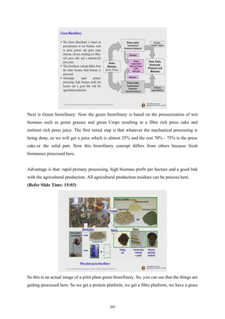 Next is Green biorefinery: Now the green biorefinery is based on the pressurization of wet
biomass such as green grasses and green Crops resulting in a fibre rich press cake and
nutrient rich press juice. The first initial step is that whatever the mechanical processing is
being done, so we will get a juice which is almost 25% and the rest 70% - 75% is the press
cake or the solid part. Now this biorefinery concept differs from others because fresh
biomasses processed here.
Advantage is that: rapid primary processing, high biomass profit per hectare and a good link
with the agricultural production. All agricultural production residues can be process here.
(Refer Slide Time: 15:03)
So this is an actual image of a pilot plant green biorefinery. So, you can see that the things are
getting processed here. So we get a protein platform, we get a fibre platform, we have a grass
253
 
