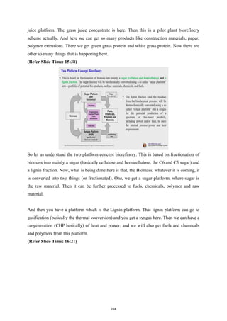 juice platform. The grass juice concentrate is here. Then this is a pilot plant biorefinery
scheme actually. And here we can get so many products like construction materials, paper,
polymer extrusions. There we get green grass protein and white grass protein. Now there are
other so many things that is happening here.
(Refer Slide Time: 15:38)
So let us understand the two platform concept biorefinery. This is based on fractionation of
biomass into mainly a sugar (basically cellulose and hemicellulose, the C6 and C5 sugar) and
a lignin fraction. Now, what is being done here is that, the Biomass, whatever it is coming, it
is converted into two things (or fractionated). One, we get a sugar platform, where sugar is
the raw material. Then it can be further processed to fuels, chemicals, polymer and raw
material.
And then you have a platform which is the Lignin platform. That lignin platform can go to
gasification (basically the thermal conversion) and you get a syngas here. Then we can have a
co-generation (CHP basically) of heat and power; and we will also get fuels and chemicals
and polymers from this platform.
(Refer Slide Time: 16:21)
254
 