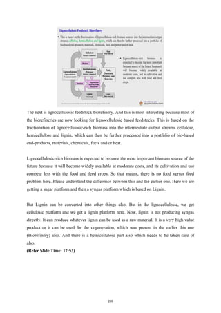 The next is lignocellulosic feedstock biorefinery. And this is most interesting because most of
the biorefineries are now looking for lignocellulosic based feedstocks. This is based on the
fractionation of lignocellulosic-rich biomass into the intermediate output streams cellulose,
hemicellulose and lignin, which can then be further processed into a portfolio of bio-based
end-products, materials, chemicals, fuels and/or heat.
Lignocellulosic-rich biomass is expected to become the most important biomass source of the
future because it will become widely available at moderate costs, and its cultivation and use
compete less with the food and feed crops. So that means, there is no food versus feed
problem here. Please understand the difference between this and the earlier one. Here we are
getting a sugar platform and then a syngas platform which is based on Lignin.
But Lignin can be converted into other things also. But in the lignocellulosic, we get
cellulosic platform and we get a lignin platform here. Now, lignin is not producing syngas
directly. It can produce whatever lignin can be used as a raw material. It is a very high value
product or it can be used for the cogeneration, which was present in the earlier this one
(Biorefinery) also. And there is a hemicellulose part also which needs to be taken care of
also.
(Refer Slide Time: 17:53)
255
 