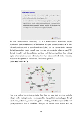So then, thermochemical biorefinery. So in a thermochemical biorefinery, several
technologies could be applied such as: torrefaction, pyrolysis, gasification and HTU or HTL
(Hydrothermal upgrading or hydrothermal liquefaction). So, raw biomass and/or biomass-
derived intermediates (as for example char, pyrolysis, oil, torrefaction pellets, syngas HTU-
derived biocrude) could be conditioned and then could be introduced into these existing
capital-intensive infrastructures, substituting fossil fuels and raw materials for the sustainable
production of a spectrum of conventional petrochemical products.
(Refer Slide Time: 18:31)
Now have a close look at this particular slide. You can understand how this particular
refinery works; starting from the very source of the lignocellulosic materials, goes through
torrefaction, gasification, you remove tar, go for a scrubbing, and whatever you scrubbed out
(solid part) can be used as a fertilizer. Then you can remove carbon dioxide. You can
256
 