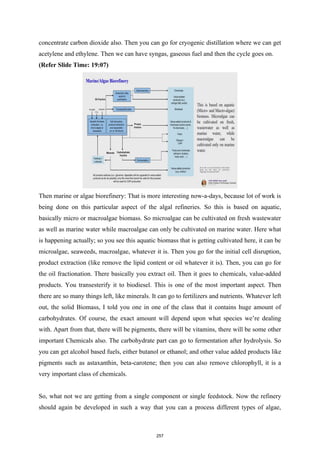 concentrate carbon dioxide also. Then you can go for cryogenic distillation where we can get
acetylene and ethylene. Then we can have syngas, gaseous fuel and then the cycle goes on.
(Refer Slide Time: 19:07)
Then marine or algae biorefinery: That is more interesting now-a-days, because lot of work is
being done on this particular aspect of the algal refineries. So this is based on aquatic,
basically micro or macroalgae biomass. So microalgae can be cultivated on fresh wastewater
as well as marine water while macroalgae can only be cultivated on marine water. Here what
is happening actually; so you see this aquatic biomass that is getting cultivated here, it can be
microalgae, seaweeds, macroalgae, whatever it is. Then you go for the initial cell disruption,
product extraction (like remove the lipid content or oil whatever it is). Then, you can go for
the oil fractionation. There basically you extract oil. Then it goes to chemicals, value-added
products. You transesterify it to biodiesel. This is one of the most important aspect. Then
there are so many things left, like minerals. It can go to fertilizers and nutrients. Whatever left
out, the solid Biomass, I told you one in one of the class that it contains huge amount of
carbohydrates. Of course, the exact amount will depend upon what species we’re dealing
with. Apart from that, there will be pigments, there will be vitamins, there will be some other
important Chemicals also. The carbohydrate part can go to fermentation after hydrolysis. So
you can get alcohol based fuels, either butanol or ethanol; and other value added products like
pigments such as astaxanthin, beta-carotene; then you can also remove chlorophyll, it is a
very important class of chemicals.
So, what not we are getting from a single component or single feedstock. Now the refinery
should again be developed in such a way that you can a process different types of algae,
257
 