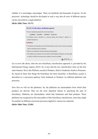 whether it is microalgae, macroalgae. There are hundreds and thousands of species. So the
processes’ technology should be developed in such a way that all sorts of different species
can be converted in a single platform.
(Refer Slide Time: 21:17)
Let us now talk about, what the new biorefinery classification approach is, provided by the
International Energy Agency (IEA). So, it says that the new classification relies on the four
main features: first is the Platform; second is Products; third is Feedstock; fourth is Processes.
So, based on these four things the biorefinery has been classified. A Biorefinery system is
described as a conversion pathway from feedstock to Products via different platforms and
processes.
Now first we will see the platforms. So, the platforms are intermediates from which final
products are derived. They are the most important feature in specifying the type of
biorefinery. Platforms are intermediates which link feedstocks and final products. These
platforms are recognised as the main pillars of this biorefinery classification, since they might
be reached via different conversion processes applied to various raw materials.
(Refer Slide Time: 22:09)
258
 
