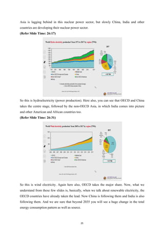 Asia is lagging behind in this nuclear power sector, but slowly China, India and other
countries are developing their nuclear power sector.
(Refer Slide Time: 26:17)
So this is hydroelectricity (power production). Here also, you can see that OECD and China
takes the centre stage, followed by the non-OECD Asia, in which India comes into picture
and other American and African countries too.
(Refer Slide Time: 26:31)
So this is wind electricity. Again here also, OECD takes the major share. Now, what we
understand from these few slides is, basically, when we talk about renewable electricity, the
OECD countries have already taken the lead. Now China is following them and India is also
following them. And we are sure that beyond 2035 you will see a huge change in the total
energy consumption pattern as well as source.
25
 