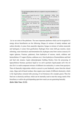 Let us see some of the platforms. The most important platforms which can be recognised in
energy driven biorefineries are the following: Biogas (A mixture of mainly methane and
carbon dioxide), it comes from anaerobic digestion; Syngas (a mixture of carbon monoxide
and hydrogen), it comes from gasification; Hydrogen from water shift gas reaction, steam
reforming, water electrolysis and fermentation (So, hydrogen come from various sources); C6
sugars (glucose, Fructose, galactose), from hydrolysis of sucrose, starch, cellulose and
hemicellulose; C5 sugars (Xylose, arabinose etc.), from hydrolysis of hemicellulose and food
and feed side streams; Lignin (phenylpropane building blocks), from the processing of
lignocellulosic biomass; pyrolysis liquid or we call it pyrolytic liquid people call it bio oil
also (So it is multi-component mixture of different size molecules), it comes from pyrolysis;
Then oil (basically triglycerides which to convert to your biodiesel), comes from the oilseed
crops, Algae and oil-based residues; then organic juice (made of different chemicals), which
is the liquid phase extracted after pressing of wet biomasses (for example grass); Then the
final one is electricity and heat, which can be internally used to meet the energy needs of the
biorefinery or sold to the grid depending upon how much you are generating basically.
(Refer Slide Time: 23:33)
259
 