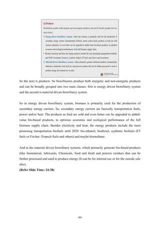So the next is products. So biorefineries produce both energetic and non-energetic products
and can be broadly grouped into two main classes: first is energy driven biorefinery system
and the second is material driven biorefinery system.
So in energy driven biorefinery system, biomass is primarily used for the production of
secondary energy carriers. So, secondary energy carriers are basically transportation fuels,
power and/or heat. The products as feed are sold and even better can be upgraded to added-
value bio-based products, to optimise economic and ecological performance of the full
biomass supply chain. Besides electricity and heat, the energy products include the most
promising transportation biofuels until 2020: bio-ethanol, biodiesel, synthetic biofuels (FT
fuels or Fischer–Tropsch fuels and others) and maybe biomethane.
And in the material driven biorefinery systems, which primarily generate bio-based products
(like biomaterial, lubricants, Chemicals, food and feed) and process residues that can be
further processed and used to produce energy (It can be for internal use or for the outside sale
also).
(Refer Slide Time: 24:38)
260
 