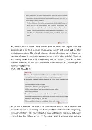 So, material products include fine Chemicals (such as amino acids, organic acids and
extracts) used in the food, chemical, pharmaceutical industry and animal feed and fibre
products among others. The selected subgroups of material products are: fertilizers; bio-
hydrogen, glycerine (it can be from transesterification of triglycerides basically); Chemicals
and building blocks (refer to the corresponding slide for examples); then we can have
Polymers and resins; we have food; animal feed; and bio materials. So, different types of
materials-based platform.
(Refer Slide Time: 25:09)
So the next is feedstock. Feedstock is the renewable raw material that is converted into
marketable products in a biorefinery. The Biomass feedstock can be subdivided into primary,
secondary or tertiary. Today renewable carbon-based feedstocks for biorefinery are typically
provided from four different sectors: (1) Agriculture (which is dedicated crops and crop
261
 