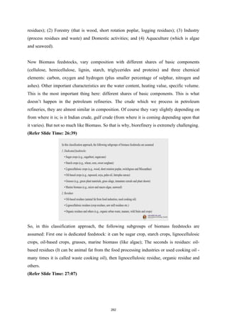 residues); (2) Forestry (that is wood, short rotation poplar, logging residues); (3) Industry
(process residues and waste) and Domestic activities; and (4) Aquaculture (which is algae
and seaweed).
Now Biomass feedstocks, vary composition with different shares of basic components
(cellulose, hemicellulose, lignin, starch, triglycerides and proteins) and three chemical
elements: carbon, oxygen and hydrogen (plus smaller percentage of sulphur, nitrogen and
ashes). Other important characteristics are the water content, heating value, specific volume.
This is the most important thing here: different shares of basic components. This is what
doesn’t happen in the petroleum refineries. The crude which we process in petroleum
refineries, they are almost similar in composition. Of course they vary slightly depending on
from where it is; is it Indian crude, gulf crude (from where it is coming depending upon that
it varies). But not so much like Biomass. So that is why, biorefinery is extremely challenging.
(Refer Slide Time: 26:39)
So, in this classification approach, the following subgroups of biomass feedstocks are
assumed: First one is dedicated feedstock: it can be sugar crop, starch crops, lignocellulosic
crops, oil-based crops, grasses, marine biomass (like algae); The seconds is residues: oil-
based residues (It can be animal fat from the food processing industries or used cooking oil -
many times it is called waste cooking oil), then lignocellulosic residue, organic residue and
others.
(Refer Slide Time: 27:07)
262
 