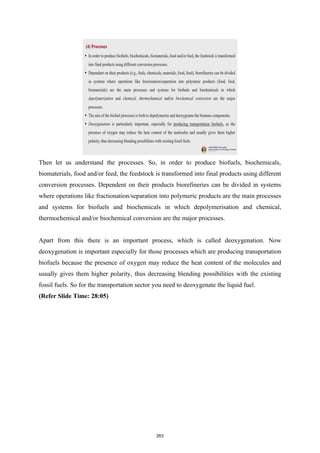 Then let us understand the processes. So, in order to produce biofuels, biochemicals,
biomaterials, food and/or feed, the feedstock is transformed into final products using different
conversion processes. Dependent on their products biorefineries can be divided in systems
where operations like fractionation/separation into polymeric products are the main processes
and systems for biofuels and biochemicals in which depolymerisation and chemical,
thermochemical and/or biochemical conversion are the major processes.
Apart from this there is an important process, which is called deoxygenation. Now
deoxygenation is important especially for those processes which are producing transportation
biofuels because the presence of oxygen may reduce the heat content of the molecules and
usually gives them higher polarity, thus decreasing blending possibilities with the existing
fossil fuels. So for the transportation sector you need to deoxygenate the liquid fuel.
(Refer Slide Time: 28:05)
263
 