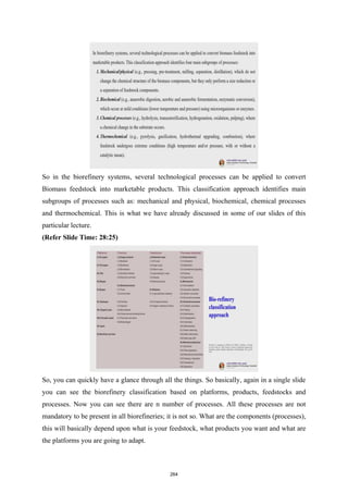 So in the biorefinery systems, several technological processes can be applied to convert
Biomass feedstock into marketable products. This classification approach identifies main
subgroups of processes such as: mechanical and physical, biochemical, chemical processes
and thermochemical. This is what we have already discussed in some of our slides of this
particular lecture.
(Refer Slide Time: 28:25)
So, you can quickly have a glance through all the things. So basically, again in a single slide
you can see the biorefinery classification based on platforms, products, feedstocks and
processes. Now you can see there are n number of processes. All these processes are not
mandatory to be present in all biorefineries; it is not so. What are the components (processes),
this will basically depend upon what is your feedstock, what products you want and what are
the platforms you are going to adapt.
264
 
