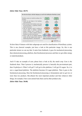 (Refer Slide Time: 28:57)
So how these 4 features with their subgroups are used for classification of biorefinery system.
This is one classical example, just have a look at this particular image. So, this is one
particular stream we can say that. It starts from feedstock, it goes for mechanical processing,
then chemical processing, platform, then biochemical processes and then we get either energy
or material products.
And if I take an example of corn, please have a look at (b), the starch crop. Corn is the
feedstock there. Then I process it, mechanically process it, basically the pre-treatment part,
then I hydrolyse it. What I will get? I will get in this platform; I will get C6 sugars. So, it is
now a sugar-based platform. The platform becomes C6 sugar platform. Then it goes to the
biochemical processing. Here the biochemical processing is fermentation and we get two or
more than two products. Bio-ethanol the most important product and then whatever other
things, for example, I have seen animal feed; there can be other products also.
(Refer Slide Time: 30:00)
265
 