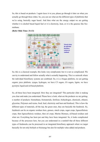 So, this is based on products. I again leave it to you, please go through it later on when you
actually go through these slides. So, you can see what are the different types of platforms that
we’re using, basically sugar based. And then what are the energy output we are getting
whether it is alcohol based liquid fuel or it is electricity, heat, or it is the gaseous like bio-
methane.
(Refer Slide Time: 31:13)
So, this is a classical example, this looks very complicated, but it is not so complicated. We
can try to understand and follow actually what is actually happening. This is a network where
the individual biorefinery systems are combined. So, it is a biogas platform, we are getting
organic juice platform, syngas, hydrogen, we have C5 sugars, C6 sugars, lignin, we have
pyrolytic liquid and oil-based platform.
So, all these have been integrated. How they are integrated? This particular slide is making
you clear and make you understand. Please have a look, what are the products we are getting;
n number of products: biomethane, biomaterials, fertilizer, biohydrogen, chemicals, ethanol,
glycerine, Polymers and resins, food, feed, electricity and heat and biodiesel. This is how the
different types of materials, all the top, the green ones, they are basically the feedstock. So,
feedstock can be on organic residues here, grasses, starch crops, sugar crops, lignocellulosic
crops, then lignocellulosic residues, then oil crops, Marine Biomass, oil-based residues and
what not. Everything has been put and they have been integrated. So, it looks complicated
because of the processes here, but you can understand in a nutshell that all these different
types of feedstocks can be processed in an integrated biorefinery approach where we target
basically for not only biofuels or bioenergy but also for multiple value added end products.
267
 