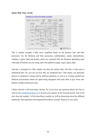 (Refer Slide Time: 32:46)
This is another example a little more simplified based on the biomass here and their
precursors. So, the Biomass and their precursors; carbohydrates, starch, hemicellulose,
cellulose, Lignin, lipid and protein which are extracted from the Biomass depending upon
what type of biomass you are using; and is the platform syngas, sugar, lignin, lipid.
And this is arranged in a little simpler way than the earliest slide. The flow is little easy to
understand here. So, you can see how they are integrated here. That means, one particular
process or feedstock is being used by different platforms as well as it is being resulted into
different end products which are again being integrated with each other to give some end-
product of high commercial value.
I think with this I will stop today's lecture. So, if you have any questions please feel free to
write to me kmohanty@iitg.ac.in or do post your queries in the Swayam portal. And in the
next class the module 2 of the biorefinery module we will be discussing about the different
feedstocks, their properties and integrated biorefinery concept. Thank you very much.
268
 