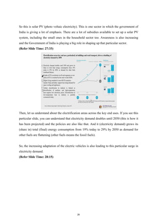 So this is solar PV (photo voltaic electricity). This is one sector in which the government of
India is giving a lot of emphasis. There are a lot of subsidies available to set up a solar PV
system, including the small ones in the household sector too. Awareness is also increasing
and the Government of India is playing a big role in shaping up that particular sector.
(Refer Slide Time: 27:33)
Then, let us understand about the electrification areas across the key end uses. If you see this
particular slide, you can understand that electricity demand doubles until 2050 (this is how it
has been projected) and the policies are also like that. And it (electricity demand) grows its
(share in) total (final) energy consumption from 19% today to 29% by 2050 as demand for
other fuels are flattening (other fuels means the fossil fuels).
So, the increasing adaptation of the electric vehicles is also leading to this particular surge in
electricity demand.
(Refer Slide Time: 28:15)
26
 