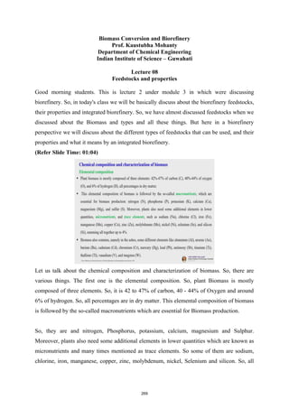 Biomass Conversion and Biorefinery
Prof. Kaustubha Mohanty
Department of Chemical Engineering
Indian Institute of Science – Guwahati
Lecture 08
Feedstocks and properties
Good morning students. This is lecture 2 under module 3 in which were discussing
biorefinery. So, in today's class we will be basically discuss about the biorefinery feedstocks,
their properties and integrated biorefinery. So, we have almost discussed feedstocks when we
discussed about the Biomass and types and all these things. But here in a biorefinery
perspective we will discuss about the different types of feedstocks that can be used, and their
properties and what it means by an integrated biorefinery.
(Refer Slide Time: 01:04)
Let us talk about the chemical composition and characterization of biomass. So, there are
various things. The first one is the elemental composition. So, plant Biomass is mostly
composed of three elements. So, it is 42 to 47% of carbon, 40 - 44% of Oxygen and around
6% of hydrogen. So, all percentages are in dry matter. This elemental composition of biomass
is followed by the so-called macronutrients which are essential for Biomass production.
So, they are and nitrogen, Phosphorus, potassium, calcium, magnesium and Sulphur.
Moreover, plants also need some additional elements in lower quantities which are known as
micronutrients and many times mentioned as trace elements. So some of them are sodium,
chlorine, iron, manganese, copper, zinc, molybdenum, nickel, Selenium and silicon. So, all
269
 