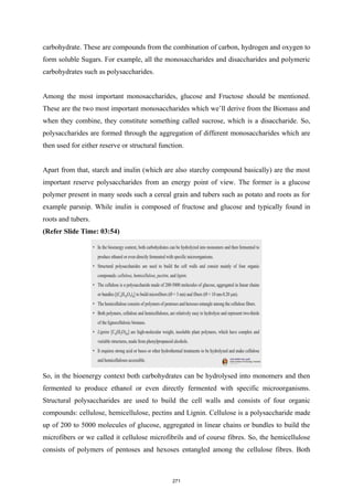 carbohydrate. These are compounds from the combination of carbon, hydrogen and oxygen to
form soluble Sugars. For example, all the monosaccharides and disaccharides and polymeric
carbohydrates such as polysaccharides.
Among the most important monosaccharides, glucose and Fructose should be mentioned.
These are the two most important monosaccharides which we’ll derive from the Biomass and
when they combine, they constitute something called sucrose, which is a disaccharide. So,
polysaccharides are formed through the aggregation of different monosaccharides which are
then used for either reserve or structural function.
Apart from that, starch and inulin (which are also starchy compound basically) are the most
important reserve polysaccharides from an energy point of view. The former is a glucose
polymer present in many seeds such a cereal grain and tubers such as potato and roots as for
example parsnip. While inulin is composed of fructose and glucose and typically found in
roots and tubers.
(Refer Slide Time: 03:54)
So, in the bioenergy context both carbohydrates can be hydrolysed into monomers and then
fermented to produce ethanol or even directly fermented with specific microorganisms.
Structural polysaccharides are used to build the cell walls and consists of four organic
compounds: cellulose, hemicellulose, pectins and Lignin. Cellulose is a polysaccharide made
up of 200 to 5000 molecules of glucose, aggregated in linear chains or bundles to build the
microfibers or we called it cellulose microfibrils and of course fibres. So, the hemicellulose
consists of polymers of pentoses and hexoses entangled among the cellulose fibres. Both
271
 