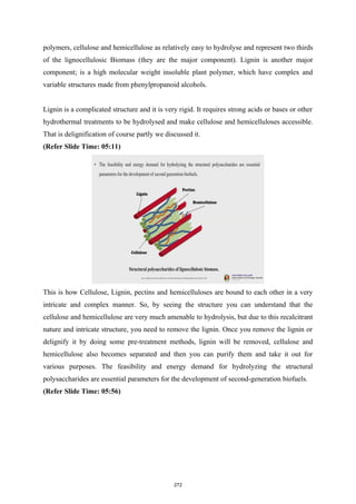 polymers, cellulose and hemicellulose as relatively easy to hydrolyse and represent two thirds
of the lignocellulosic Biomass (they are the major component). Lignin is another major
component; is a high molecular weight insoluble plant polymer, which have complex and
variable structures made from phenylpropanoid alcohols.
Lignin is a complicated structure and it is very rigid. It requires strong acids or bases or other
hydrothermal treatments to be hydrolysed and make cellulose and hemicelluloses accessible.
That is delignification of course partly we discussed it.
(Refer Slide Time: 05:11)
This is how Cellulose, Lignin, pectins and hemicelluloses are bound to each other in a very
intricate and complex manner. So, by seeing the structure you can understand that the
cellulose and hemicellulose are very much amenable to hydrolysis, but due to this recalcitrant
nature and intricate structure, you need to remove the lignin. Once you remove the lignin or
delignify it by doing some pre-treatment methods, lignin will be removed, cellulose and
hemicellulose also becomes separated and then you can purify them and take it out for
various purposes. The feasibility and energy demand for hydrolyzing the structural
polysaccharides are essential parameters for the development of second-generation biofuels.
(Refer Slide Time: 05:56)
272
 