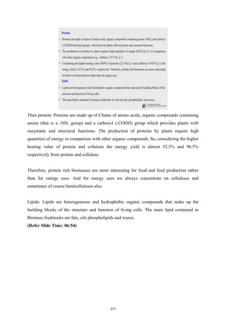Then protein: Proteins are made up of Chains of amino acids, organic compounds containing
amine (that is a -NH2 group) and a carboxyl (-COOH) group which provides plants with
enzymatic and structural functions. The production of proteins by plants require high
quantities of energy in comparison with other organic compounds. So, considering the higher
heating value of protein and cellulose the energy yield is almost 52.5% and 96.5%
respectively from protein and cellulose.
Therefore, protein rich biomasses are more interesting for food and feed production rather
than for energy uses. And for energy uses we always concentrate on celluloses and
sometimes of course hemicelluloses also.
Lipids: Lipids are heterogeneous and hydrophobic organic compounds that make up the
building blocks of the structure and function of living cells. The main lipid contained in
Biomass feedstocks are fats, oils phospholipids and waxes.
(Refer Slide Time: 06:54)
273
 