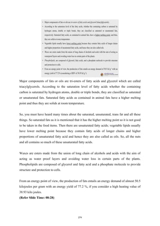 Major components of fats or oils are tri-esters of fatty acids and glycerol which are called
triacylglycerols. According to the saturation level of fatty acids whether the containing
carbon is saturated by hydrogen atoms, double or triple bonds, they are classified as saturated
or unsaturated fats. Saturated fatty acids as contained in animal fats have a higher melting
point and thus they are solids at room temperature.
So, you must have heard many times about the saturated, unsaturated, trans fat and all these
things. So saturated fats as it is mentioned that it has the higher melting point so it is not good
to be taken in the food items. Then there are unsaturated fatty acids; vegetable lipids usually
have lower melting point because they contain fatty acids of longer chains and higher
proportions of unsaturated fatty acid and hence they are also called as oils. So, all the nuts
and all contains so much of these unsaturated fatty acids.
Waxes are esters made from the union of long chain of alcohols and acids with the aim of
acting as water proof layers and avoiding water loss in certain parts of the plants.
Phospholipids are composed of glycerol and fatty acid and a phosphate molecule to provide
structure and protection to cells.
From an energy point of view, the production of fats entails an energy demand of almost 50.5
kilojoules per gram with an energy yield of 77.2 %, if you consider a high heating value of
38.93 kilo joules.
(Refer Slide Time: 08:28)
274
 