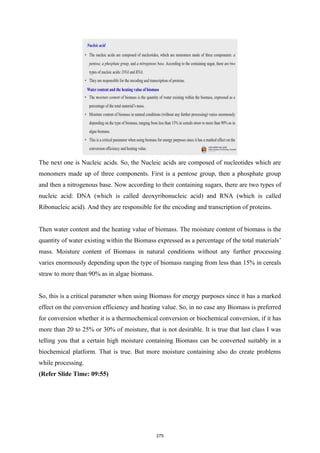 The next one is Nucleic acids. So, the Nucleic acids are composed of nucleotides which are
monomers made up of three components. First is a pentose group, then a phosphate group
and then a nitrogenous base. Now according to their containing sugars, there are two types of
nucleic acid: DNA (which is called deoxyribonucleic acid) and RNA (which is called
Ribonucleic acid). And they are responsible for the encoding and transcription of proteins.
Then water content and the heating value of biomass. The moisture content of biomass is the
quantity of water existing within the Biomass expressed as a percentage of the total materials’
mass. Moisture content of Biomass in natural conditions without any further processing
varies enormously depending upon the type of biomass ranging from less than 15% in cereals
straw to more than 90% as in algae biomass.
So, this is a critical parameter when using Biomass for energy purposes since it has a marked
effect on the conversion efficiency and heating value. So, in no case any Biomass is preferred
for conversion whether it is a thermochemical conversion or biochemical conversion, if it has
more than 20 to 25% or 30% of moisture, that is not desirable. It is true that last class I was
telling you that a certain high moisture containing Biomass can be converted suitably in a
biochemical platform. That is true. But more moisture containing also do create problems
while processing.
(Refer Slide Time: 09:55)
275
 