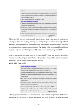 Moreover, high moisture content entails logistic issues since it increases the tendency to
decompose that means resulting in energy loss during storage and reduces the energy and cost
balances. The heating value of biomass feedstock represents the energy amount per unit mass
or volume released on complete combustion. The heating value is referenced into different
ways: the higher or gross heating value HHB and the lower or net heating value LHV.
And we have already discussed in one of the class that LHV is the one, which is appropriate
value to assess the energy available for the subsequent use in case of bio refinery concept or
let us say if you are talking about Biomass to biofuels.
(Refer Slide Time: 10:38)
Then inorganic compounds and ash composition: Many elements are present in the Biomass
feedstocks such as Silicon, Calcium, Magnesium and there are many. As well as certain
276
 