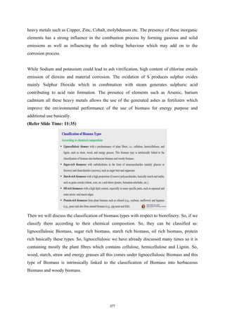 heavy metals such as Copper, Zinc, Cobalt, molybdenum etc. The presence of these inorganic
elements has a strong influence in the combustion process by forming gaseous and solid
emissions as well as influencing the ash melting behaviour which may add on to the
corrosion process.
While Sodium and potassium could lead to ash vitrification, high content of chlorine entails
emission of dioxins and material corrosion. The oxidation of S produces sulphur oxides
mainly Sulphur Dioxide which in combination with steam generates sulphuric acid
contributing to acid rain formation. The presence of elements such as Arsenic, barium
cadmium all these heavy metals allows the use of the generated ashes as fertilizers which
improve the environmental performance of the use of biomass for energy purpose and
additional use basically.
(Refer Slide Time: 11:35)
Then we will discuss the classification of biomass types with respect to biorefinery. So, if we
classify them according to their chemical composition. So, they can be classified as:
lignocellulosic Biomass, sugar rich biomass, starch rich biomass, oil rich biomass, protein
rich basically these types. So, lignocellulosic we have already discussed many times so it is
containing mostly the plant fibres which contains cellulose, hemicellulose and Lignin. So,
wood, starch, straw and energy grasses all this comes under lignocellulosic Biomass and this
type of Biomass is intrinsically linked to the classification of Biomass into herbaceous
Biomass and woody biomass.
277
 