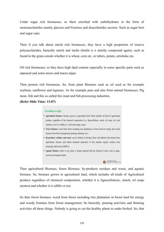 Under sugar rich biomasses, so there enriched with carbohydrates in the form of
monosaccharides mainly glucose and Fructose and disaccharides sucrose. Such as sugar beet
and sugar cane.
Then if you talk about starch rich biomasses, they have a high proportion of reserve
polysaccharides, basically starch and inulin (Inulin is a starchy compound again), such as
found in the grain cereals whether it is wheat, corn etc. or tubers, potato, artichoke etc.
Oil rich biomasses; so they have high lipid content especially in some specific parts such as
rapeseed and some micro and macro algae.
Then protein rich biomasses. So, from plant Biomass such as oil seed as for example
soybean, sunflower and legumes. As for example peas and also from animal biomasses. Pig
meat, fish and this so called this meat and fish processing industries.
(Refer Slide Time: 13:07)
Then agricultural Biomass, forest Biomass, by-products residues and waste, and aquatic
biomass. So, biomass grown in agricultural land, which includes all kinds of Agricultural
produce regardless of chemical composition, whether it is lignocellulosic, starch, oil crops
etcetera and whether it is edible or not.
So then forest biomass; wood from forest including tree plantation in forest land for energy
and woody biomass from forest management. So basically, pruning activities and thinning
activities all these things. Nobody is going to cut the healthy plants to make biofuel. So, that
278
 
