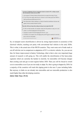 So, in transport sector electrification is driven by strong improvements in economics of the
electrical vehicles, reaching cost parity with conventional fuel vehicles in the early 2020s.
This is what, is the actual aim of the OECD countries. They want some sort of trade mark or
cut off with the cost in comparison to adaptation of EV’s or electric vehicles. So, you can see
that, for future improvement in battery Technology, (that is that is also very important) huge
amount of research is still going on. This will enable the electrification of the heavy-duty
segments which are currently the hardest to electrify. So renewables will become cheaper
than existing coal and gas in most regions before 2030. Then you will be forced to switch
over to renewables even if you are not ready to adapt. So, that is going to happen by 2030. So
a majority of the countries will reach this tipping point in the next 5 years including India.
But anyway; in India we are already into renewables and our renewable production is also
much higher than other developing countries.
(Refer Slide Time: 29:32)
27
 
