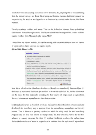 is not allowed in any country and should not be done also. So, anything that is because falling
from the tree or when we are doing this pruning and thinning business that time whatever we
are producing the wood or woody products so those can be coupled under the so-called forest
biomass.
Then by-products, residues and waste: This can be defined as biomass from well-defined
side-streams from either agricultural forestry or related industrial operations. It also includes
organic residues from Municipal solid waste, MSW.
Then comes the aquatic biomass, so it refers to any plant or animal material that has formed
in water such as algae, seaweed and aquatic plants.
(Refer Slide Time: 14:30)
Now let us talk about the biorefinery feedstocks. Broadly we can classify them as either: (1)
dedicated or non-waste feedstock; (b) residual or waste as feedstock. So, further distinction
can be made for the feedstocks according to their source of origin such as agriculture,
forestry, industry and aquaculture we have just seen that.
So (1) dedicated crops as feedstock involve a fresh carbon-based feedstock which is actually
developed for biorefinery use or purpose from the agricultural, aquaculture and forestry
sectors. This is known as primary feedstocks which is solely used for the biorefinery
purposes and are also well known as energy crops. So, they are only planted for the bio-
refinery or energy purposes. So then (2) residual feedstock involves the carbon-based
feedstocks in the form of waste or by-products or residues from the agricultural, aquaculture,
279
 
