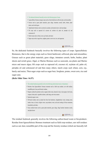 So, the dedicated feedstock basically involves the following types of crops: lignocellulosic
Biomasses, that is the energy crops such as forest hardwood, softwood, pine and miscanthus;
Grasses such as green plant materials, grass silage, immature cereals, herbs, bushes, plant
shoots and switch grass; Algal, or Marine Biomass such as seaweeds, sea plants and Marine
micro and macro algae; Oil crops such as rapeseed oil, coconut oil, soybean oil, palm oil,
jatropha oil and cottonseed oil and then many others; starch crops such wheat, corn, ray,
barely and maize; Then sugar crops such as sugar beet, Sorghum, potato, sweet corn, rice and
sugar cane.
(Refer Slide Time: 16:57)
The residual feedstock generally involves the following carbon-based waste or bio-products:
Residue from lignocellulosic Biomass treatment such as field crop residues, saw mill residues
such as saw dust, nonedible part of the crop and the forestry residues (which are basically left
281
 