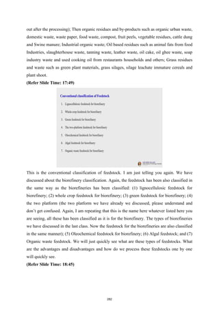 out after the processing); Then organic residues and by-products such as organic urban waste,
domestic waste, waste paper, food waste, compost, fruit peels, vegetable residues, cattle dung
and Swine manure; Industrial organic waste; Oil based residues such as animal fats from food
Industries, slaughterhouse waste, tanning waste, leather waste, oil cake, oil ghee waste, soap
industry waste and used cooking oil from restaurants households and others; Grass residues
and waste such as green plant materials, grass silages, silage leachate immature cereals and
plant shoot.
(Refer Slide Time: 17:49)
This is the conventional classification of feedstock. I am just telling you again. We have
discussed about the biorefinery classification. Again, the feedstock has been also classified in
the same way as the biorefineries has been classified: (1) lignocellulosic feedstock for
biorefinery; (2) whole crop feedstock for biorefinery; (3) green feedstock for biorefinery; (4)
the two platform (the two platform we have already we discussed, please understand and
don’t get confused. Again, I am repeating that this is the name here whatever listed here you
are seeing, all these has been classified as it is for the biorefinery. The types of biorefineries
we have discussed in the last class. Now the feedstock for the biorefineries are also classified
in the same manner); (5) Oleochemical feedstock for biorefinery; (6) Algal feedstock; and (7)
Organic waste feedstock. We will just quickly see what are these types of feedstocks. What
are the advantages and disadvantages and how do we process these feedstocks one by one
will quickly see.
(Refer Slide Time: 18:45)
282
 