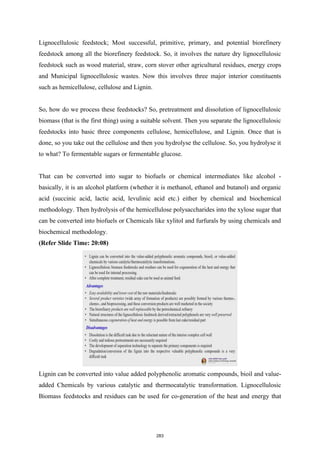Lignocellulosic feedstock; Most successful, primitive, primary, and potential biorefinery
feedstock among all the biorefinery feedstock. So, it involves the nature dry lignocellulosic
feedstock such as wood material, straw, corn stover other agricultural residues, energy crops
and Municipal lignocellulosic wastes. Now this involves three major interior constituents
such as hemicellulose, cellulose and Lignin.
So, how do we process these feedstocks? So, pretreatment and dissolution of lignocellulosic
biomass (that is the first thing) using a suitable solvent. Then you separate the lignocellulosic
feedstocks into basic three components cellulose, hemicellulose, and Lignin. Once that is
done, so you take out the cellulose and then you hydrolyse the cellulose. So, you hydrolyse it
to what? To fermentable sugars or fermentable glucose.
That can be converted into sugar to biofuels or chemical intermediates like alcohol -
basically, it is an alcohol platform (whether it is methanol, ethanol and butanol) and organic
acid (succinic acid, lactic acid, levulinic acid etc.) either by chemical and biochemical
methodology. Then hydrolysis of the hemicellulose polysaccharides into the xylose sugar that
can be converted into biofuels or Chemicals like xylitol and furfurals by using chemicals and
biochemical methodology.
(Refer Slide Time: 20:08)
Lignin can be converted into value added polyphenolic aromatic compounds, bioil and value-
added Chemicals by various catalytic and thermocatalytic transformation. Lignocellulosic
Biomass feedstocks and residues can be used for co-generation of the heat and energy that
283
 