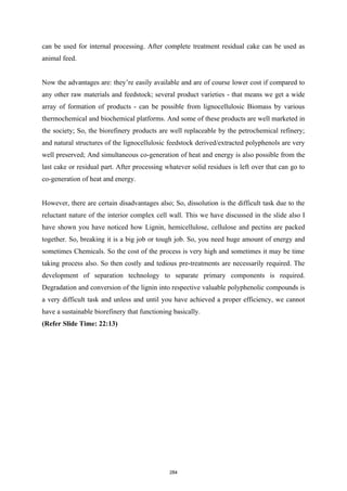 can be used for internal processing. After complete treatment residual cake can be used as
animal feed.
Now the advantages are: they’re easily available and are of course lower cost if compared to
any other raw materials and feedstock; several product varieties - that means we get a wide
array of formation of products - can be possible from lignocellulosic Biomass by various
thermochemical and biochemical platforms. And some of these products are well marketed in
the society; So, the biorefinery products are well replaceable by the petrochemical refinery;
and natural structures of the lignocellulosic feedstock derived/extracted polyphenols are very
well preserved; And simultaneous co-generation of heat and energy is also possible from the
last cake or residual part. After processing whatever solid residues is left over that can go to
co-generation of heat and energy.
However, there are certain disadvantages also; So, dissolution is the difficult task due to the
reluctant nature of the interior complex cell wall. This we have discussed in the slide also I
have shown you have noticed how Lignin, hemicellulose, cellulose and pectins are packed
together. So, breaking it is a big job or tough job. So, you need huge amount of energy and
sometimes Chemicals. So the cost of the process is very high and sometimes it may be time
taking process also. So then costly and tedious pre-treatments are necessarily required. The
development of separation technology to separate primary components is required.
Degradation and conversion of the lignin into respective valuable polyphenolic compounds is
a very difficult task and unless and until you have achieved a proper efficiency, we cannot
have a sustainable biorefinery that functioning basically.
(Refer Slide Time: 22:13)
284
 