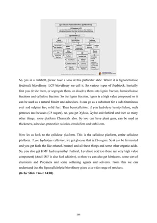 So, yes in a nutshell, please have a look at this particular slide. Where it is lignocellulosic
feedstock biorefinery. LCF biorefinery we call it. So various types of feedstock; basically
first you divide them, or segregate them, or dissolve them into lignin fraction, hemicellulose
fractions and cellulose fraction. So the lignin fraction, lignin is a high value compound so it
can be used as a natural binder and adhesives. It can go as a substitute for a sub-bituminous
coal and sulphur free solid fuel. Then hemicellulose, if you hydrolyse hemicellulose, such
pentoses and hexoses (C5 sugars), so, you get Xylose, Xylite and furfural and then so many
other things, some platform Chemicals also. So you can have plant gum, can be used as
thickeners, adhesive, protective colloids, emulsifiers and stabilizers.
Now let us look to the cellulose platform. This is the cellulose platform, entire cellulose
platform. If you hydrolyse cellulose, we get glucose that is C6 sugars. So it can be fermented
and you get fuels the like ethanol, butanol and all these things and some other organic acids.
So, you also get HMF hydroxymethyl furfural, Levulinic acid (so these are very high value
component) (And HMF is also fuel additive), so then we can also get lubricants, some sort of
chemicals and Polymers and some softening agents and solvents. From this we can
understand that the lignocellulolytic biorefinery gives us a wide range of products.
(Refer Slide Time: 24:00)
285
 
