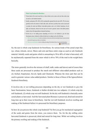 So, the next is whole crop feedstock for biorefinery: So various kinds of the cereal crops like
rye, wheat, triticale, stover, Maize and corn and these entire crops as used as sole feedstock
material. Initially seeds and grains which is amounting to 30 to 40% of what is harvested, will
be mechanically separated from the straw which is 60 to 70% of the total in the weight basis
basically.
The straw generally involves the mixture of chaff, stalk, nodes and leaves) and of course then
these seeds are processed to produce the starch and different value-added products such as
oil, biofuel, biopolymer, bio-oil, lipids and Chemicals. Whereas the straw part that can be
used to generate various value-added products. Similar to those of those of the lignocellulosic
feedstock biorefinery.
It involves dry or wet milling processes depending on the dry or wet feedstock to give the
basic fractionation, hence, feedstock is further divided into two subparts: (1) whole crop dry
mill feedstock; (2) whole crop wet mill feedstock. So the dry mill feedstock is basically entire
cereal plants as harvested. And this harvested plant Biomass is preserved, dried and stored for
long time up to their reuse in biorefinery. And the wet mill feedstock involves swelling and
soaking of the feedstock before it is processed for biorefinery purposes.
So how do you process this whole crop feedstock? So first you go for mechanical segregation
of the seeds and grains from the straw, you remove them. So, for the dry milling entire
harvested feedstock is preserved, dried and stored for long time. While wet milling involves
the primary swelling and soaking of the feedstock.
286
 